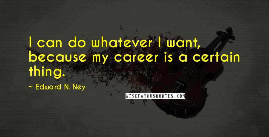 Edward N. Ney Quotes: I can do whatever I want, because my career is a certain thing.