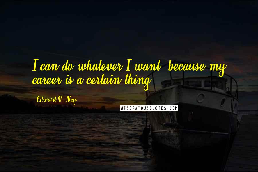 Edward N. Ney Quotes: I can do whatever I want, because my career is a certain thing.