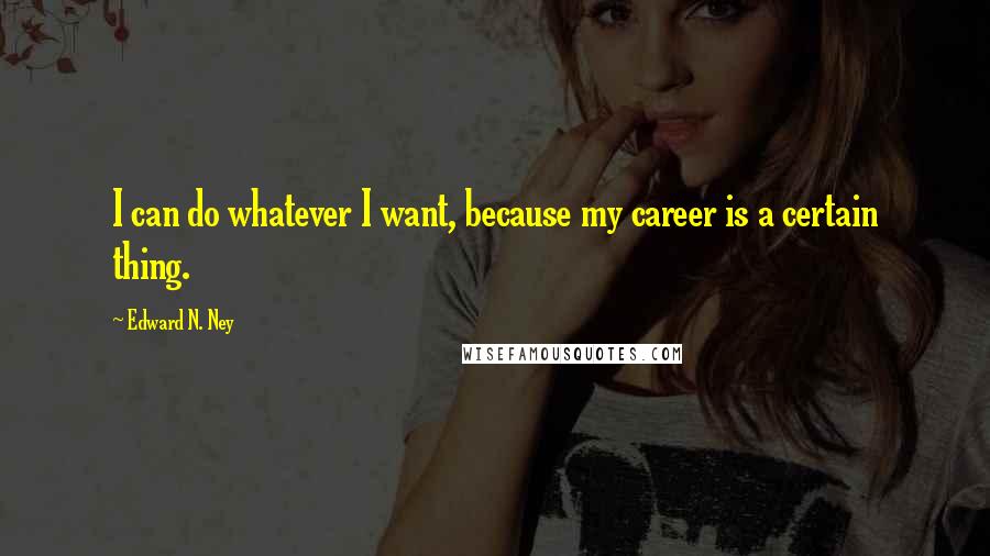 Edward N. Ney Quotes: I can do whatever I want, because my career is a certain thing.