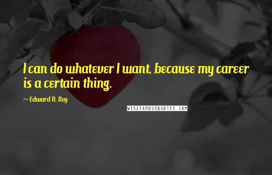 Edward N. Ney Quotes: I can do whatever I want, because my career is a certain thing.