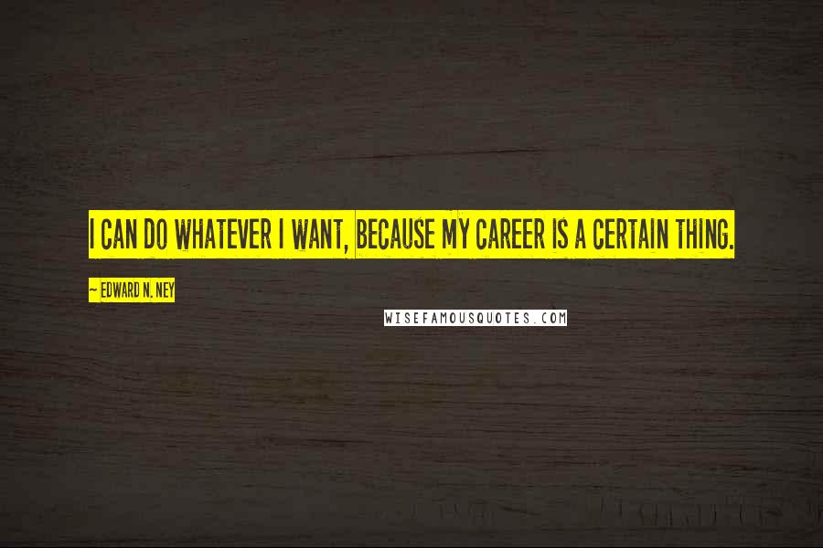 Edward N. Ney Quotes: I can do whatever I want, because my career is a certain thing.