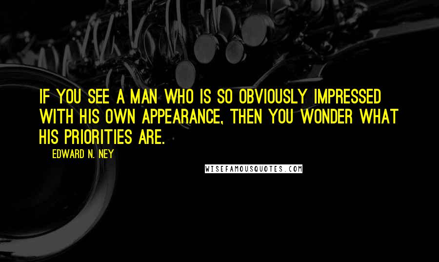 Edward N. Ney Quotes: If you see a man who is so obviously impressed with his own appearance, then you wonder what his priorities are.