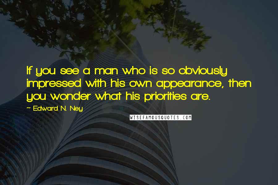 Edward N. Ney Quotes: If you see a man who is so obviously impressed with his own appearance, then you wonder what his priorities are.