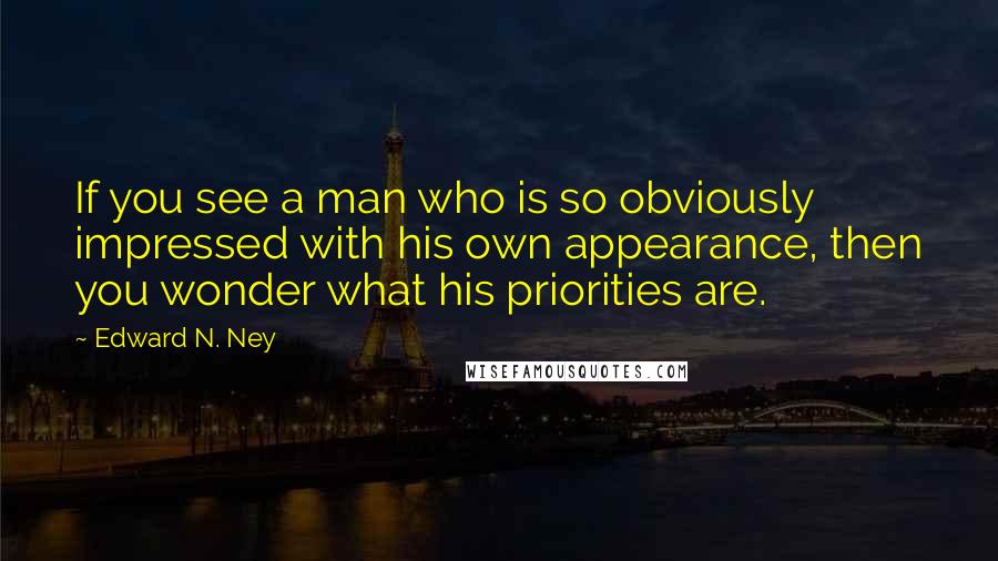 Edward N. Ney Quotes: If you see a man who is so obviously impressed with his own appearance, then you wonder what his priorities are.