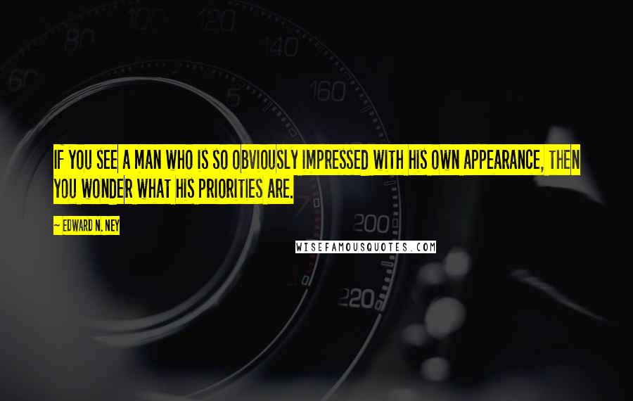 Edward N. Ney Quotes: If you see a man who is so obviously impressed with his own appearance, then you wonder what his priorities are.