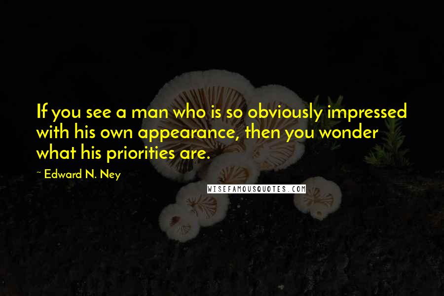 Edward N. Ney Quotes: If you see a man who is so obviously impressed with his own appearance, then you wonder what his priorities are.