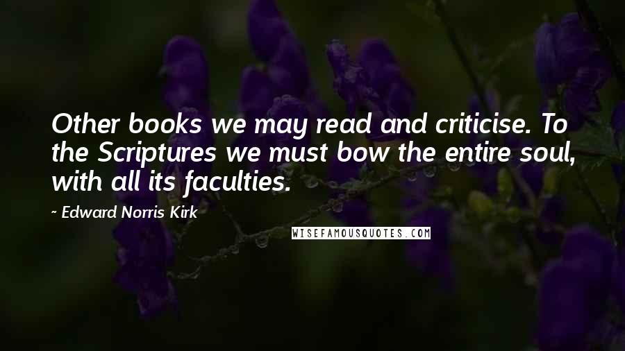 Edward Norris Kirk Quotes: Other books we may read and criticise. To the Scriptures we must bow the entire soul, with all its faculties.