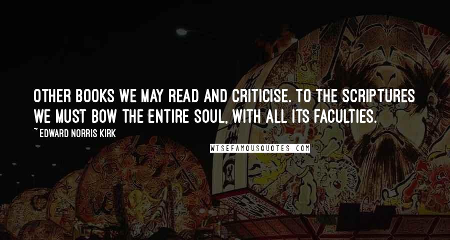 Edward Norris Kirk Quotes: Other books we may read and criticise. To the Scriptures we must bow the entire soul, with all its faculties.
