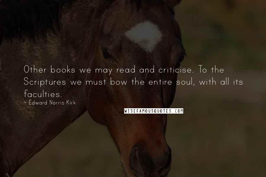 Edward Norris Kirk Quotes: Other books we may read and criticise. To the Scriptures we must bow the entire soul, with all its faculties.