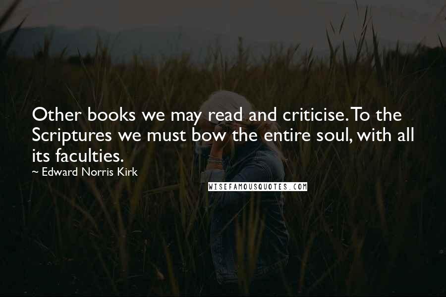 Edward Norris Kirk Quotes: Other books we may read and criticise. To the Scriptures we must bow the entire soul, with all its faculties.