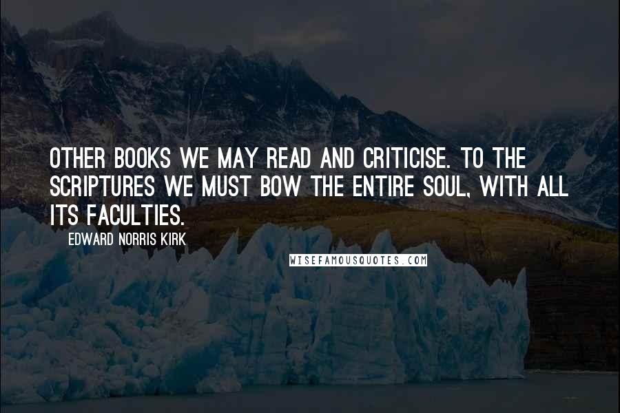 Edward Norris Kirk Quotes: Other books we may read and criticise. To the Scriptures we must bow the entire soul, with all its faculties.