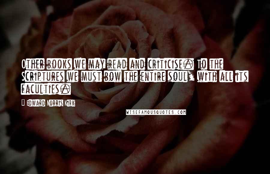 Edward Norris Kirk Quotes: Other books we may read and criticise. To the Scriptures we must bow the entire soul, with all its faculties.