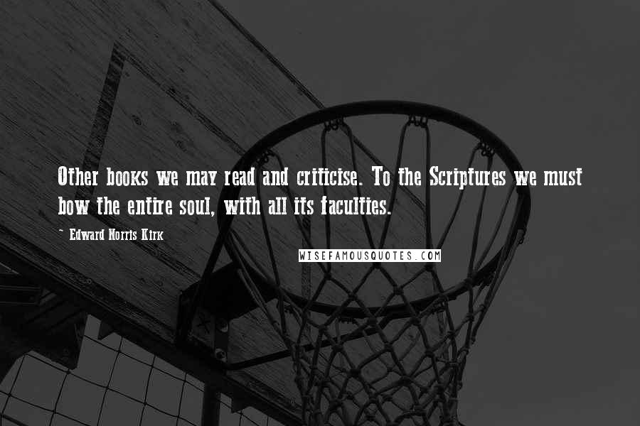 Edward Norris Kirk Quotes: Other books we may read and criticise. To the Scriptures we must bow the entire soul, with all its faculties.