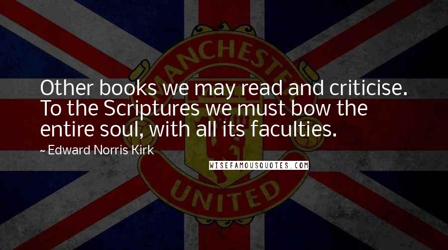 Edward Norris Kirk Quotes: Other books we may read and criticise. To the Scriptures we must bow the entire soul, with all its faculties.