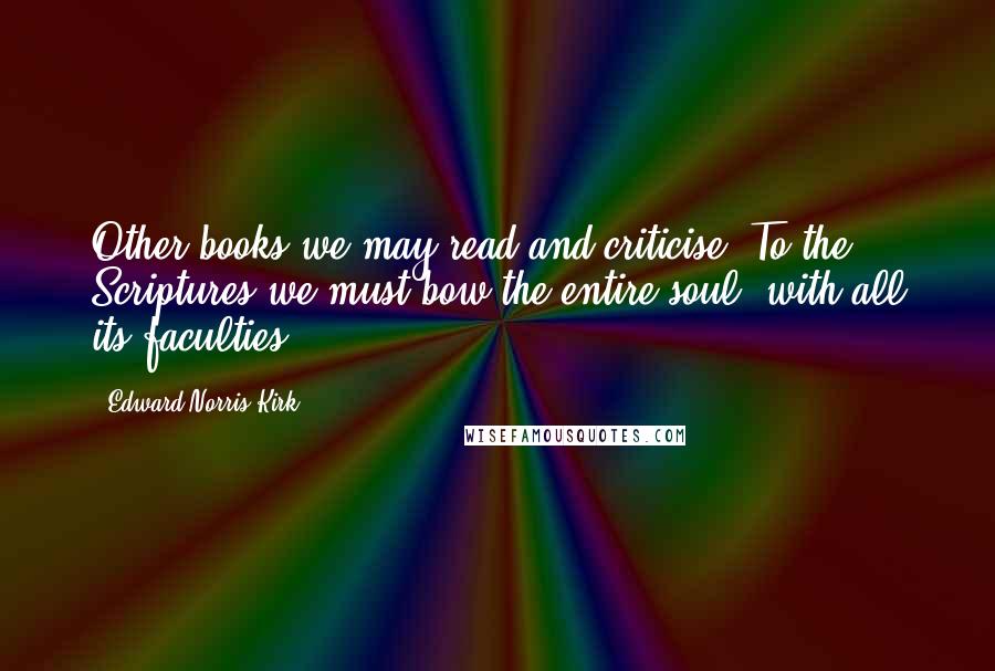 Edward Norris Kirk Quotes: Other books we may read and criticise. To the Scriptures we must bow the entire soul, with all its faculties.