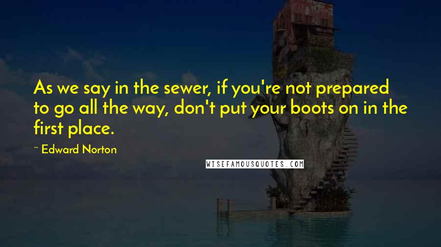 Edward Norton Quotes: As we say in the sewer, if you're not prepared to go all the way, don't put your boots on in the first place.