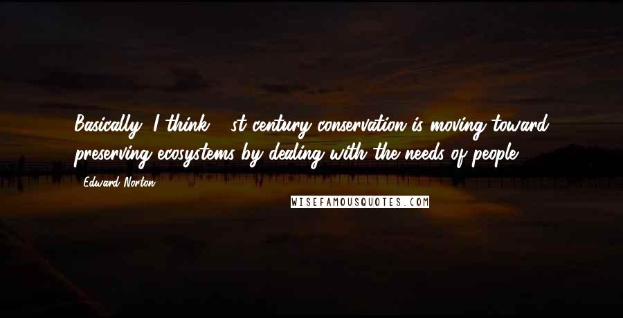 Edward Norton Quotes: Basically, I think 21st century conservation is moving toward preserving ecosystems by dealing with the needs of people.