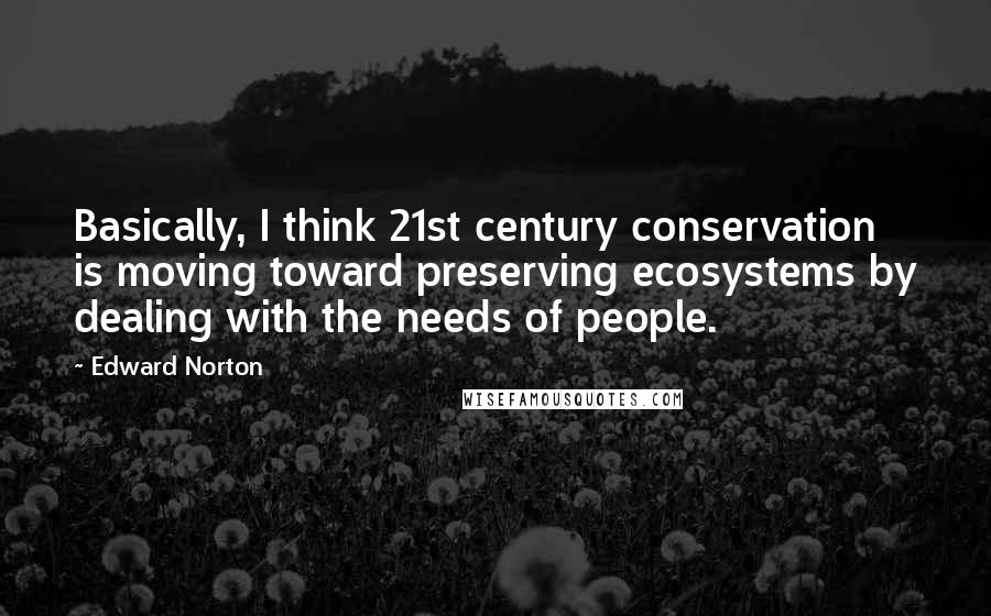 Edward Norton Quotes: Basically, I think 21st century conservation is moving toward preserving ecosystems by dealing with the needs of people.