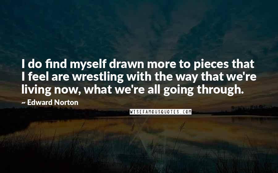 Edward Norton Quotes: I do find myself drawn more to pieces that I feel are wrestling with the way that we're living now, what we're all going through.