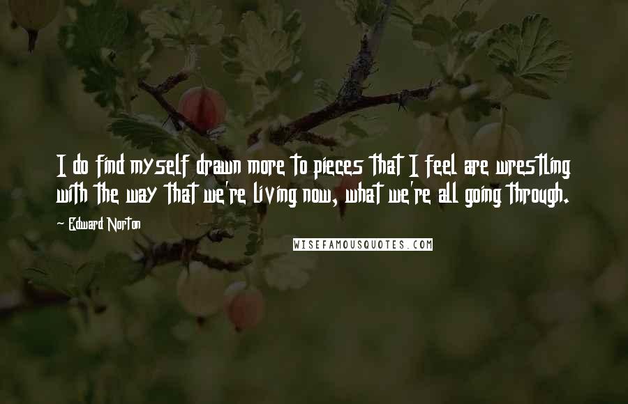 Edward Norton Quotes: I do find myself drawn more to pieces that I feel are wrestling with the way that we're living now, what we're all going through.