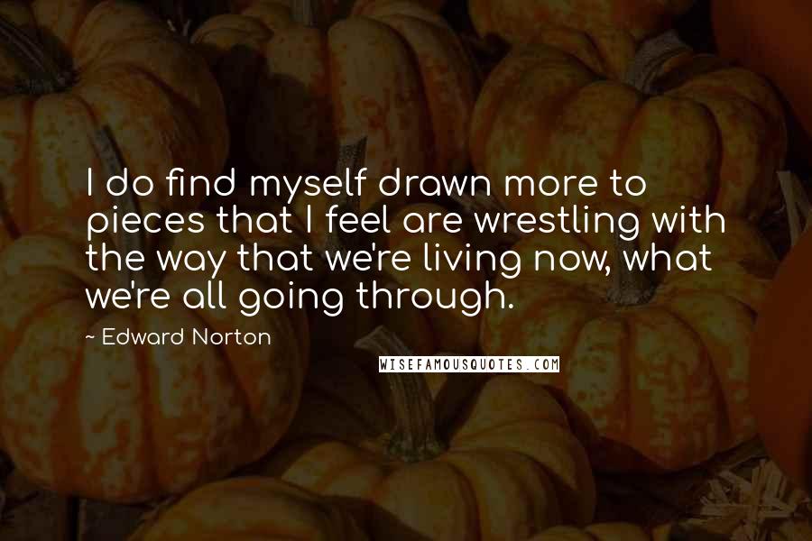 Edward Norton Quotes: I do find myself drawn more to pieces that I feel are wrestling with the way that we're living now, what we're all going through.