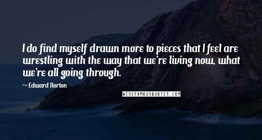 Edward Norton Quotes: I do find myself drawn more to pieces that I feel are wrestling with the way that we're living now, what we're all going through.