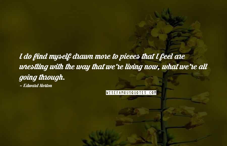 Edward Norton Quotes: I do find myself drawn more to pieces that I feel are wrestling with the way that we're living now, what we're all going through.