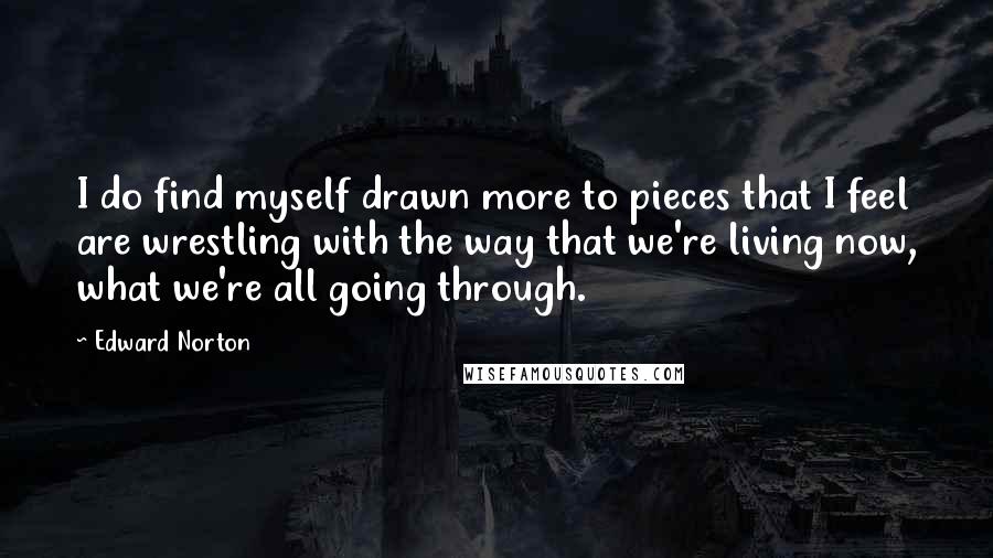 Edward Norton Quotes: I do find myself drawn more to pieces that I feel are wrestling with the way that we're living now, what we're all going through.