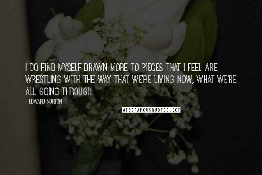 Edward Norton Quotes: I do find myself drawn more to pieces that I feel are wrestling with the way that we're living now, what we're all going through.