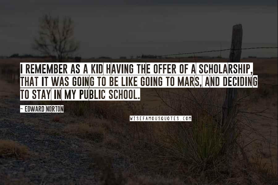 Edward Norton Quotes: I remember as a kid having the offer of a scholarship, that it was going to be like going to Mars, and deciding to stay in my public school.