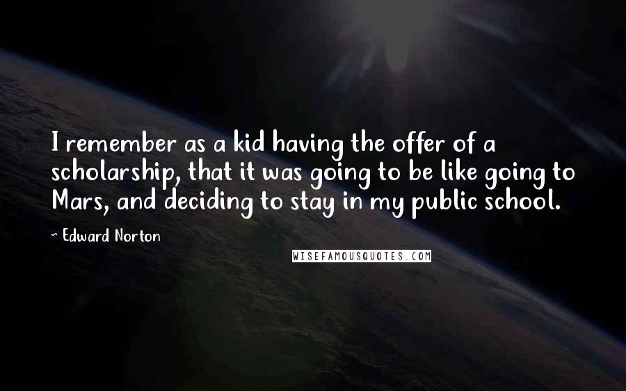 Edward Norton Quotes: I remember as a kid having the offer of a scholarship, that it was going to be like going to Mars, and deciding to stay in my public school.