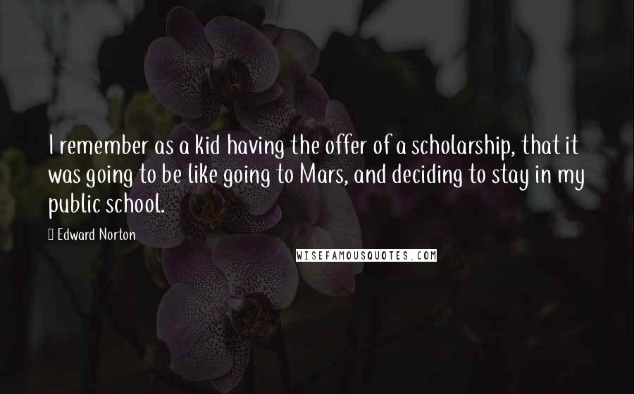 Edward Norton Quotes: I remember as a kid having the offer of a scholarship, that it was going to be like going to Mars, and deciding to stay in my public school.