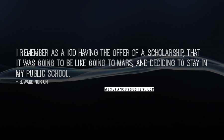 Edward Norton Quotes: I remember as a kid having the offer of a scholarship, that it was going to be like going to Mars, and deciding to stay in my public school.