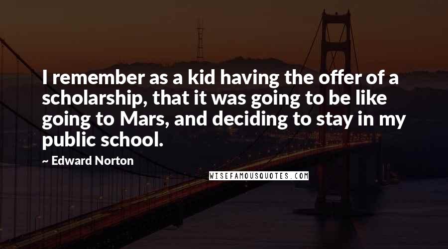 Edward Norton Quotes: I remember as a kid having the offer of a scholarship, that it was going to be like going to Mars, and deciding to stay in my public school.