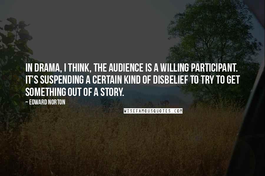 Edward Norton Quotes: In drama, I think, the audience is a willing participant. It's suspending a certain kind of disbelief to try to get something out of a story.