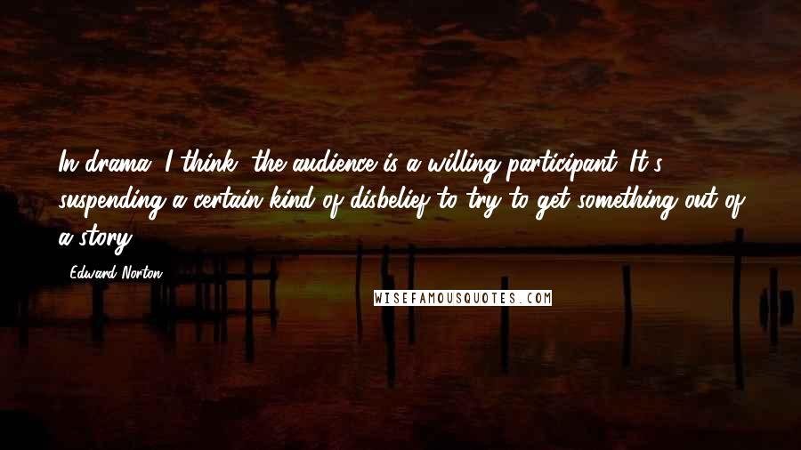 Edward Norton Quotes: In drama, I think, the audience is a willing participant. It's suspending a certain kind of disbelief to try to get something out of a story.