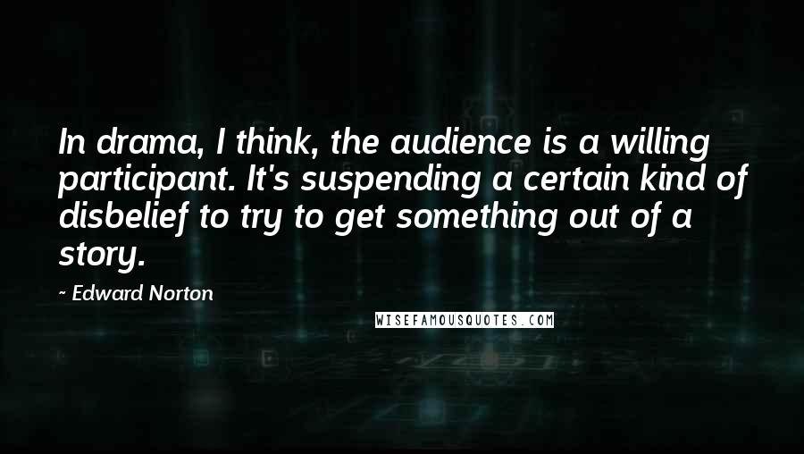 Edward Norton Quotes: In drama, I think, the audience is a willing participant. It's suspending a certain kind of disbelief to try to get something out of a story.