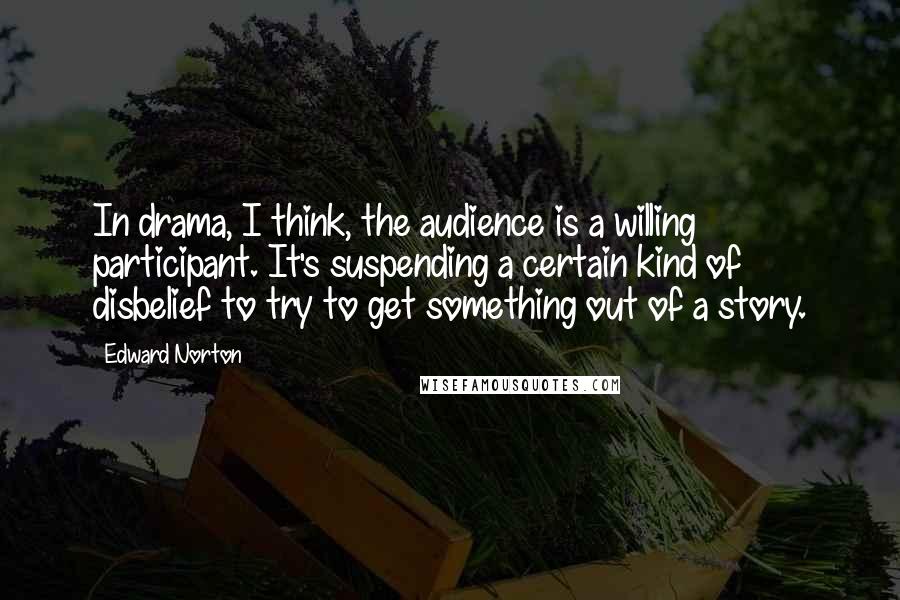 Edward Norton Quotes: In drama, I think, the audience is a willing participant. It's suspending a certain kind of disbelief to try to get something out of a story.