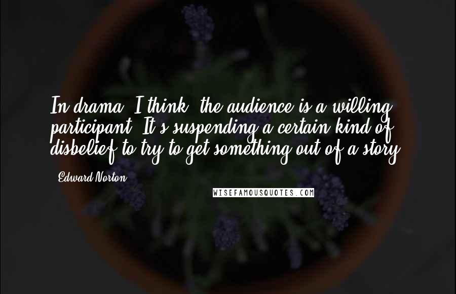 Edward Norton Quotes: In drama, I think, the audience is a willing participant. It's suspending a certain kind of disbelief to try to get something out of a story.