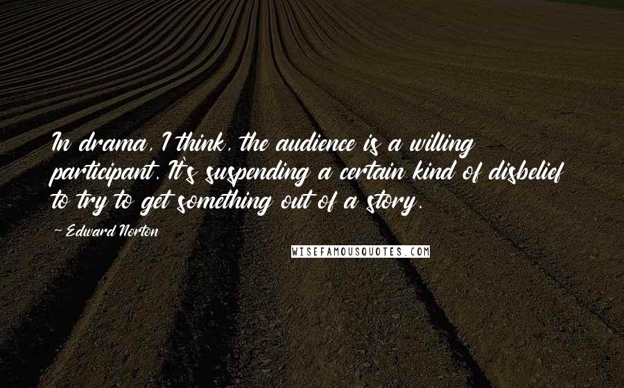 Edward Norton Quotes: In drama, I think, the audience is a willing participant. It's suspending a certain kind of disbelief to try to get something out of a story.