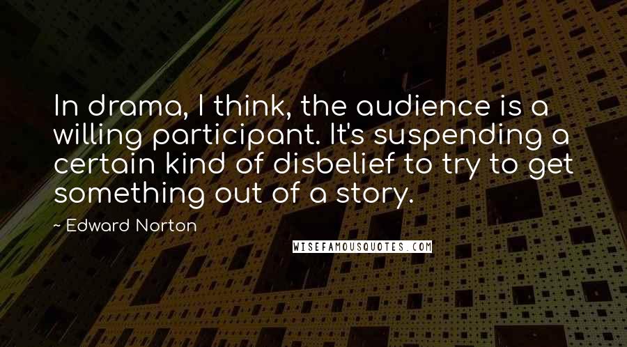 Edward Norton Quotes: In drama, I think, the audience is a willing participant. It's suspending a certain kind of disbelief to try to get something out of a story.