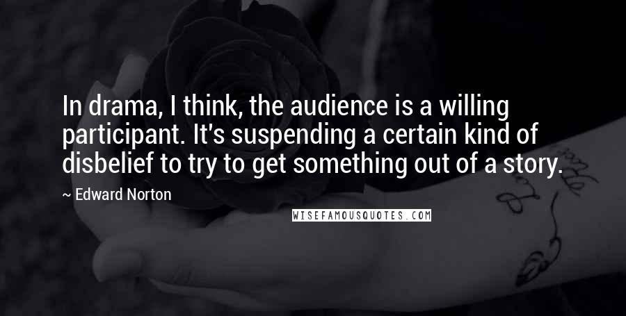 Edward Norton Quotes: In drama, I think, the audience is a willing participant. It's suspending a certain kind of disbelief to try to get something out of a story.