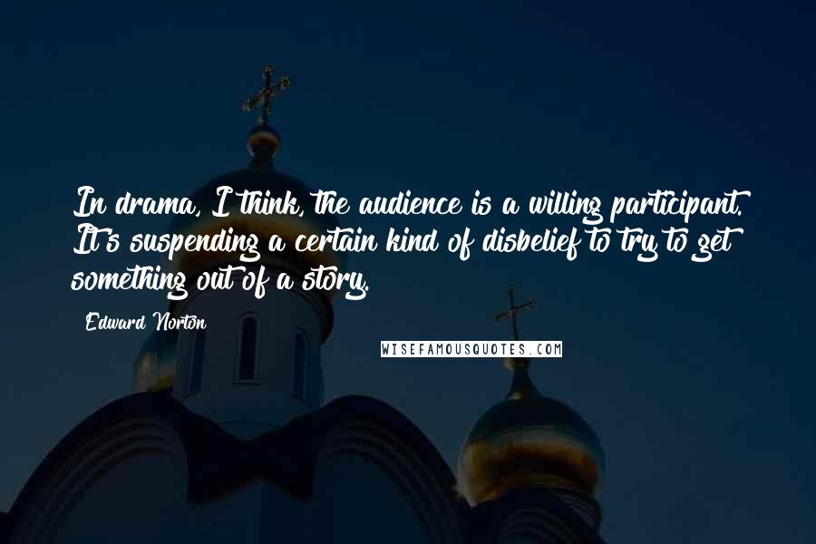 Edward Norton Quotes: In drama, I think, the audience is a willing participant. It's suspending a certain kind of disbelief to try to get something out of a story.