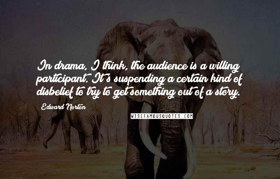 Edward Norton Quotes: In drama, I think, the audience is a willing participant. It's suspending a certain kind of disbelief to try to get something out of a story.