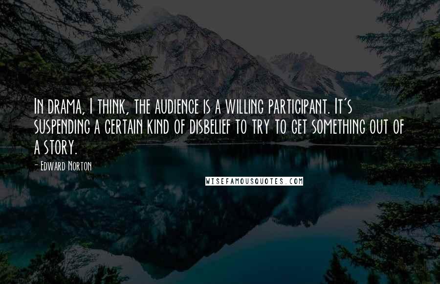 Edward Norton Quotes: In drama, I think, the audience is a willing participant. It's suspending a certain kind of disbelief to try to get something out of a story.