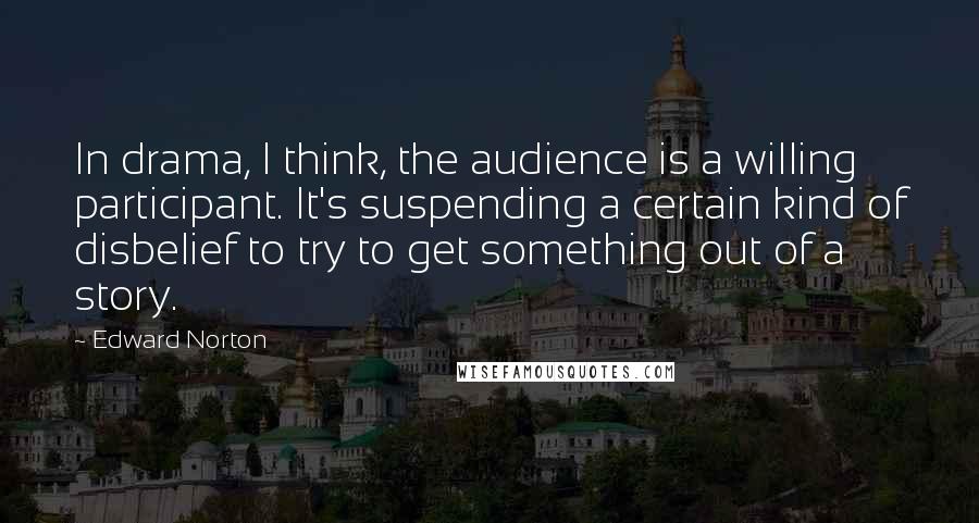 Edward Norton Quotes: In drama, I think, the audience is a willing participant. It's suspending a certain kind of disbelief to try to get something out of a story.