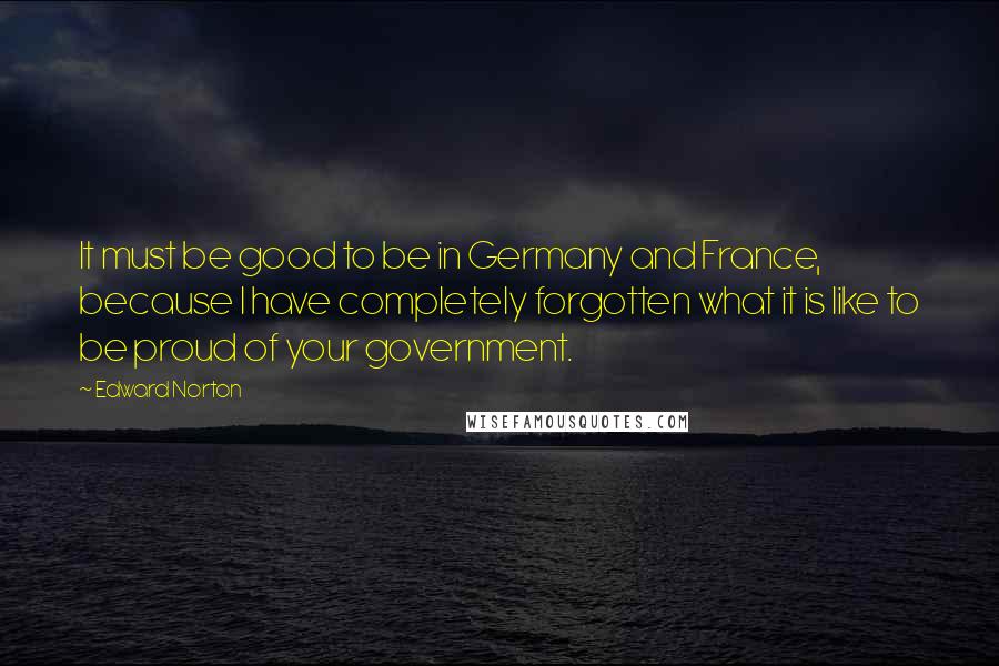 Edward Norton Quotes: It must be good to be in Germany and France, because I have completely forgotten what it is like to be proud of your government.