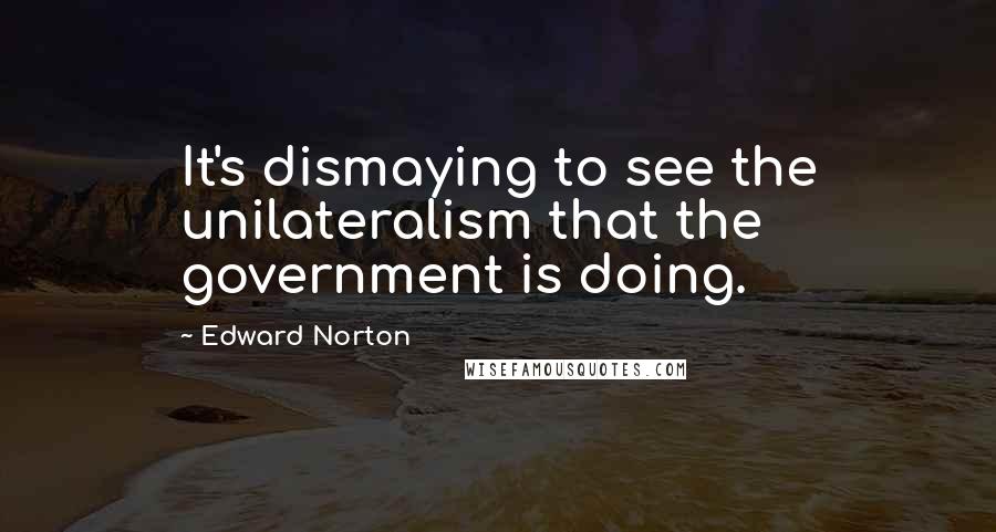 Edward Norton Quotes: It's dismaying to see the unilateralism that the government is doing.