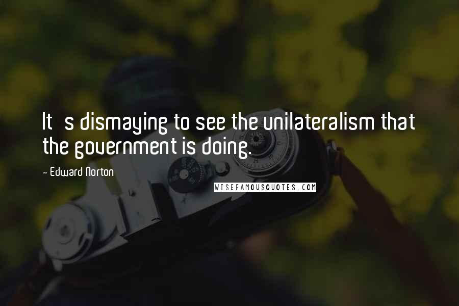 Edward Norton Quotes: It's dismaying to see the unilateralism that the government is doing.