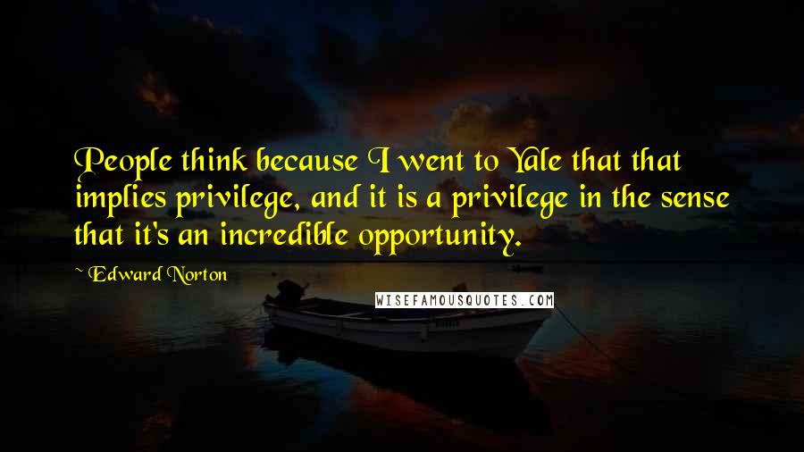 Edward Norton Quotes: People think because I went to Yale that that implies privilege, and it is a privilege in the sense that it's an incredible opportunity.